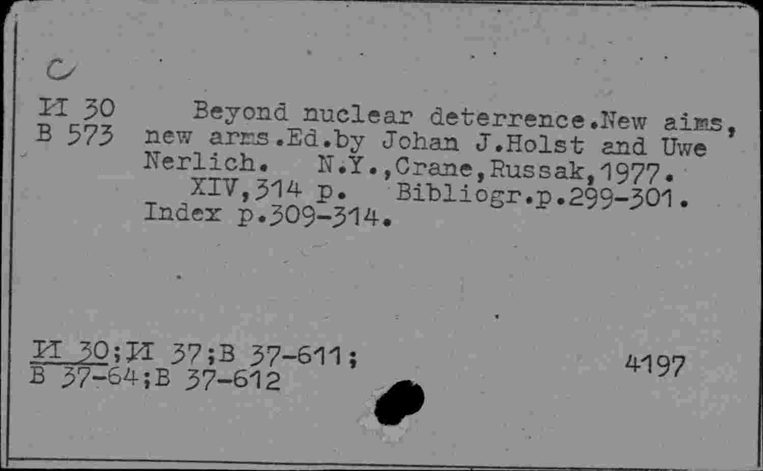 ﻿ri 30 B 573
Beyond nuclear deterrence .New ai n»s new arrs.Ed.by Johan J.Holst and Uwe Nerlich.	N.Y.,Crane,Russak,1977.
XIV,314 p. Bibliogr.p.299-301. Index p.309-314.
M 30;U 37;B 37-611;
B 37-64;B 37-612
4197